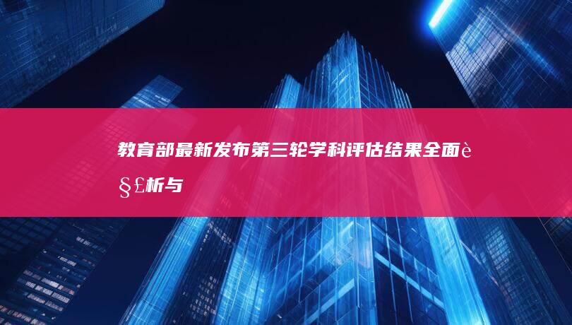 教育部最新发布：第三轮学科评估结果全面解析与影响展望