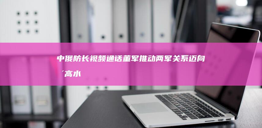 中俄防长视频通话 董军：推动两军关系迈向更高水平 (中俄防长视频下载)